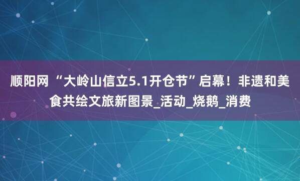 顺阳网 “大岭山信立5.1开仓节”启幕！非遗和美食共绘文旅新图景_活动_烧鹅_消费