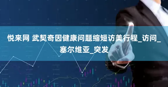 悦来网 武契奇因健康问题缩短访美行程_访问_塞尔维亚_突发