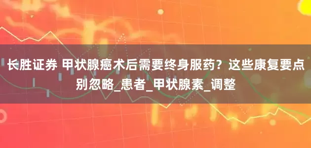 长胜证券 甲状腺癌术后需要终身服药？这些康复要点别忽略_患者_甲状腺素_调整