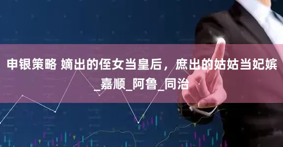 申银策略 嫡出的侄女当皇后，庶出的姑姑当妃嫔_嘉顺_阿鲁_同治
