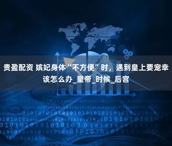 贵盈配资 嫔妃身体“不方便”时，遇到皇上要宠幸该怎么办_皇帝_时候_后宫
