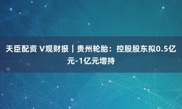 天臣配资 V观财报｜贵州轮胎：控股股东拟0.5亿元-1亿元增持
