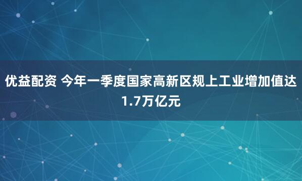 优益配资 今年一季度国家高新区规上工业增加值达1.7万亿元