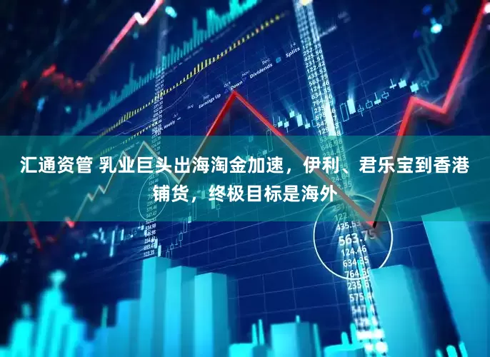 汇通资管 乳业巨头出海淘金加速，伊利、君乐宝到香港铺货，终极目标是海外