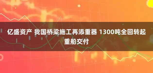 亿盛资产 我国桥梁施工再添重器 1300吨全回转起重船交付