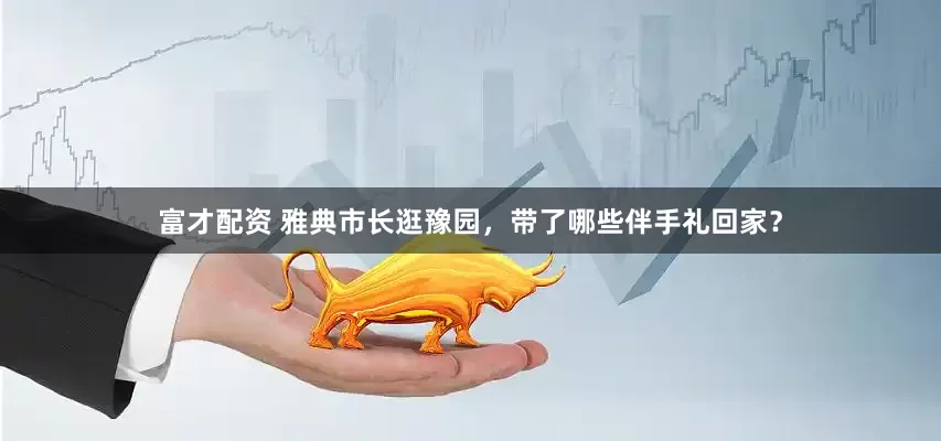 富才配资 雅典市长逛豫园，带了哪些伴手礼回家？