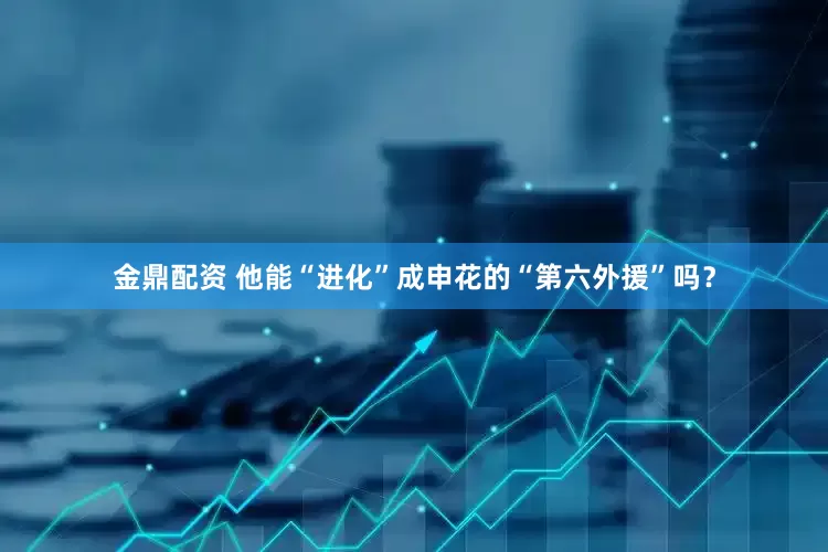 金鼎配资 他能“进化”成申花的“第六外援”吗？