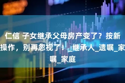 仁信 子女继承父母房产变了？按新规操作，别再忽视了！_继承人_遗嘱_家庭
