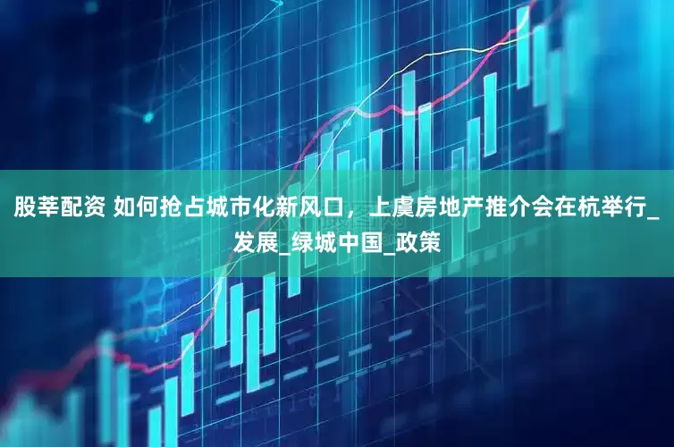 股莘配资 如何抢占城市化新风口，上虞房地产推介会在杭举行_发展_绿城中国_政策