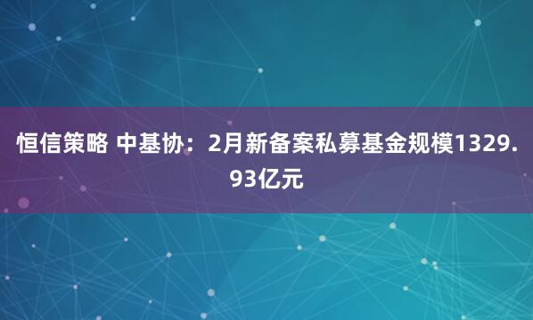 恒信策略 中基协：2月新备案私募基金规模1329.93亿元