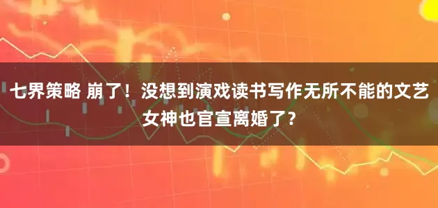 七界策略 崩了！没想到演戏读书写作无所不能的文艺女神也官宣离婚了？