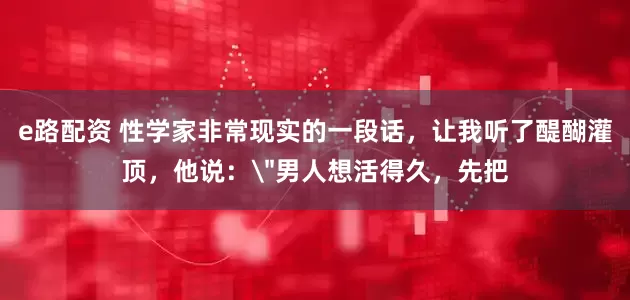 e路配资 性学家非常现实的一段话，让我听了醍醐灌顶，他说：＂男人想活得久，先把