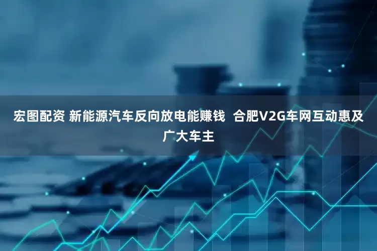 宏图配资 新能源汽车反向放电能赚钱  合肥V2G车网互动惠及广大车主